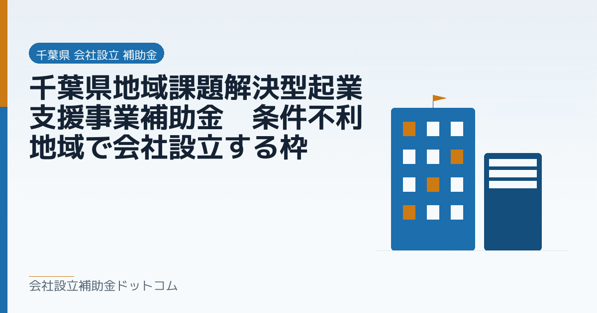千葉県地域課題解決型起業支援事業補助金｜条件不利地域で会社設立する枠｜会社設立の補助金と支援の解説