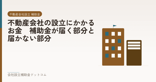 不動産会社の設立にかかるお金｜補助金が届く部分と届かない部分｜会社設立の補助金と支援の解説