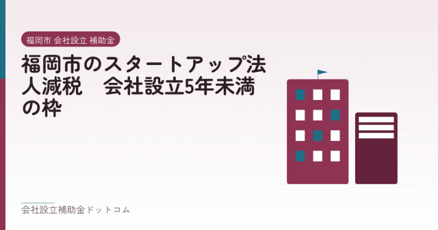 福岡市のスタートアップ法人減税|会社設立5年未満の枠|会社設立の補助金と支援の解説