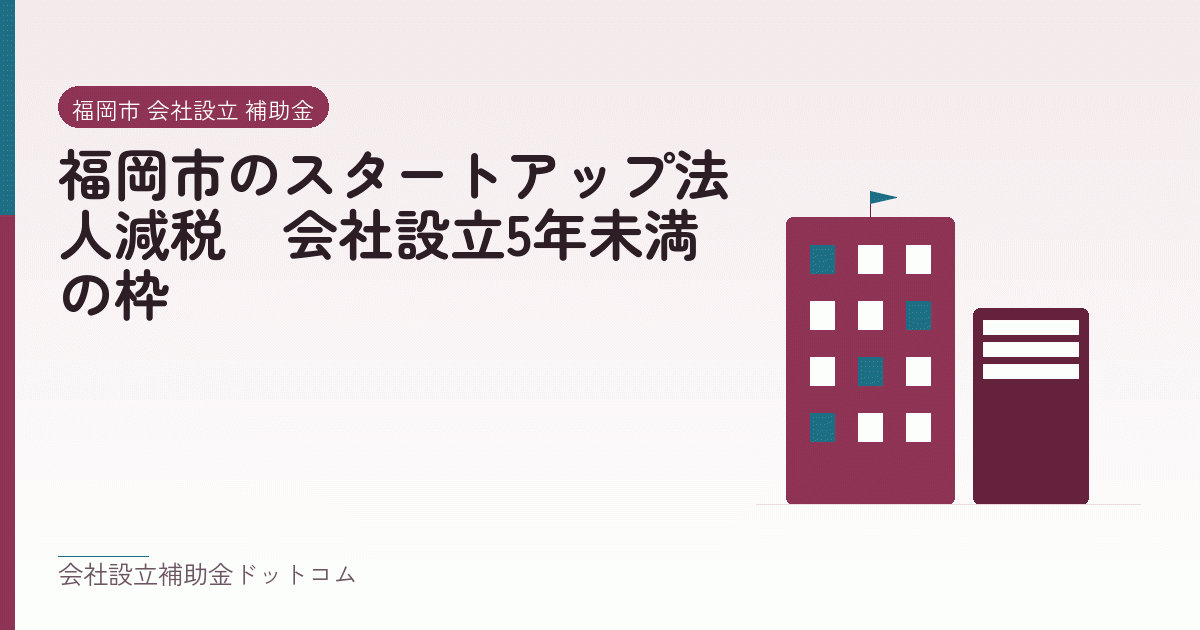 福岡市のスタートアップ法人減税|会社設立5年未満の枠|会社設立の補助金と支援の解説