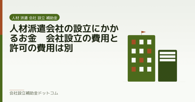 人材派遣会社の設立にかかるお金｜会社設立の費用と許可の費用は別｜会社設立の補助金と支援の解説