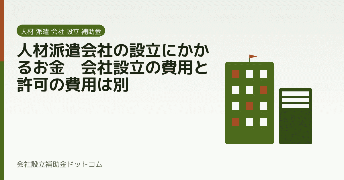 人材派遣会社の設立にかかるお金｜会社設立の費用と許可の費用は別｜会社設立の補助金と支援の解説