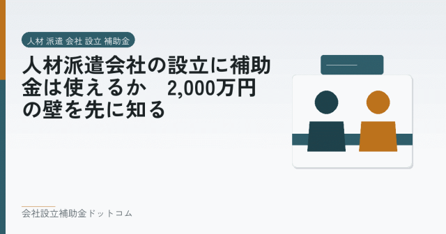人材派遣会社の設立に補助金は使えるか｜2,000万円の壁を先に知る｜会社設立の補助金と支援の解説