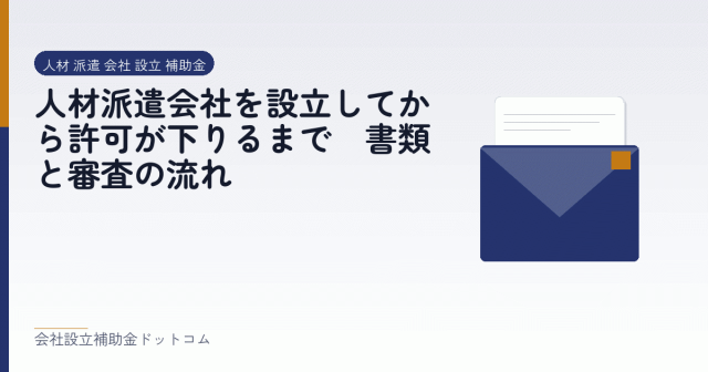 人材派遣会社を設立してから許可が下りるまで｜書類と審査の流れ｜会社設立の補助金と支援の解説