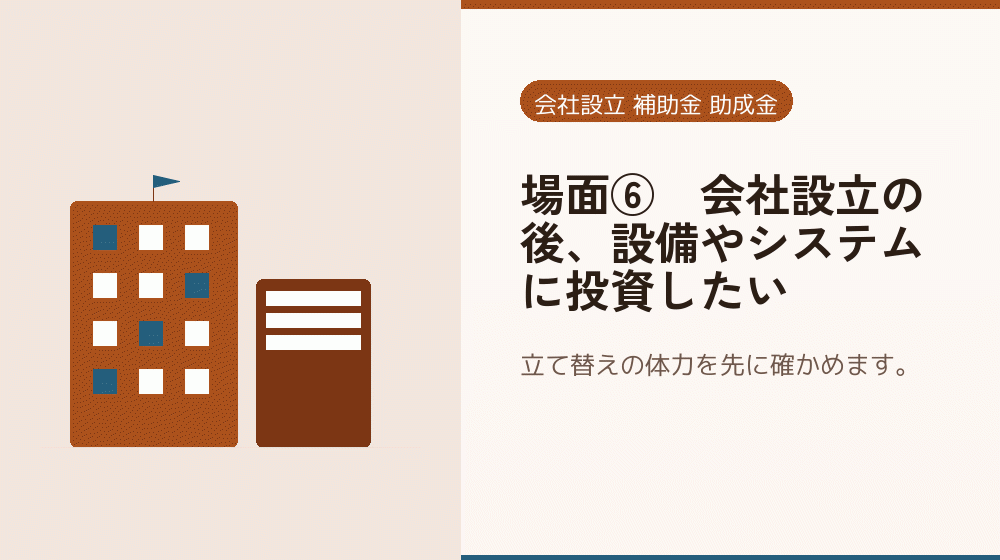 場面⑥｜会社設立の後、設備やシステムに投資したい｜会社設立の補助金と支援