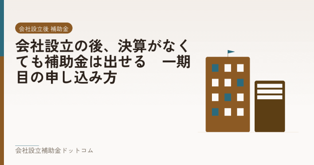 会社設立の後、決算がなくても補助金は出せる｜一期目の申し込み方｜会社設立の補助金と支援の解説