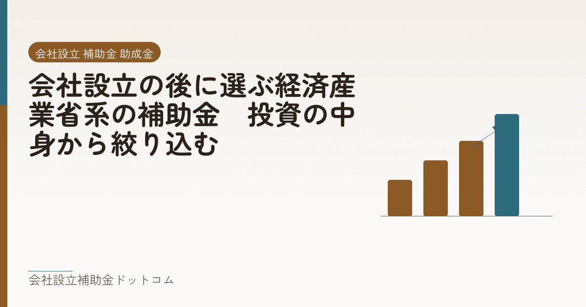 会社設立の後に選ぶ経済産業省系の補助金｜投資の中身から絞り込む｜会社設立の補助金と支援の解説