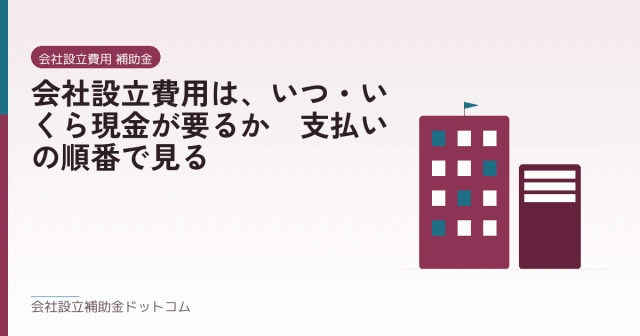 会社設立費用は、いつ・いくら現金が要るか｜支払いの順番で見る｜会社設立の補助金と支援の解説