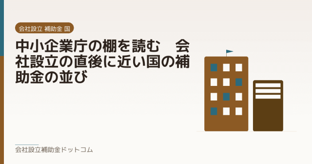 中小企業庁の棚を読む｜会社設立の直後に近い国の補助金の並び｜会社設立の補助金と支援の解説