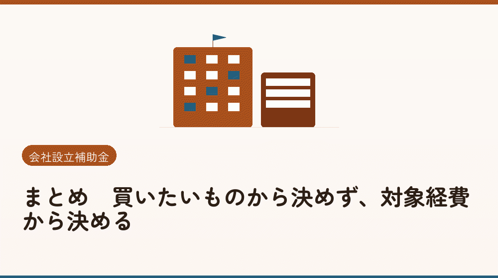 まとめ｜買いたいものから決めず、対象経費から決める｜会社設立の補助金と支援