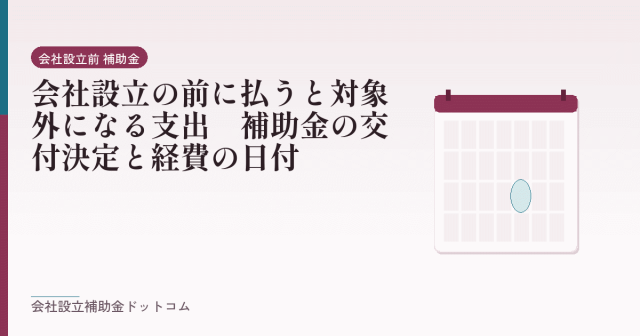 会社設立の前に払うと対象外になる支出｜補助金の交付決定と経費の日付｜会社設立の補助金と支援の解説