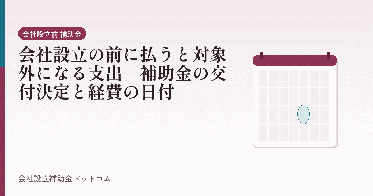 会社設立の前に払うと対象外になる支出｜補助金の交付決定と経費の日付｜会社設立の補助金と支援の解説