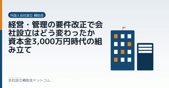 経営・管理の要件改正で会社設立はどう変わったか｜資本金3,000万円時代の組み立て｜会社設立の補助金と支援の解説
