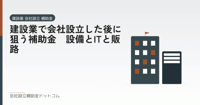 建設業で会社設立した後に狙う補助金｜設備とITと販路｜会社設立の補助金と支援の解説