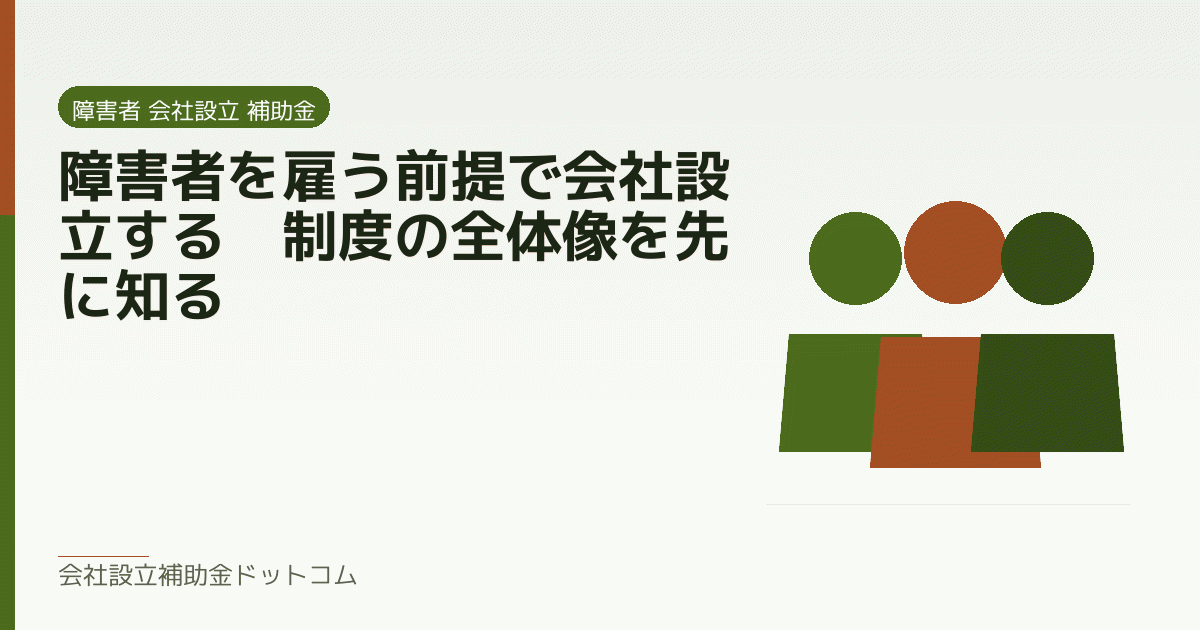 障害者を雇う前提で会社設立する｜制度の全体像を先に知る｜会社設立の補助金と支援の解説